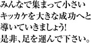 みんなで集まって小さいキッカケを大きな成功へと導いていきましょう!是非、足を運んで下さい。